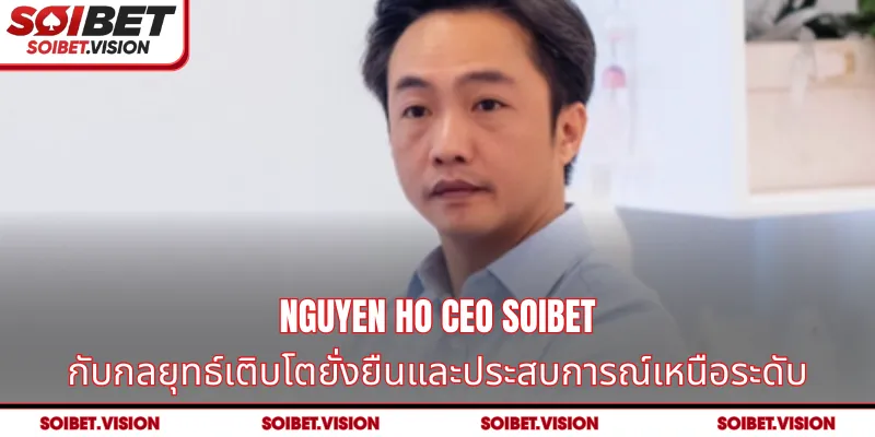 Nguyen Ho CEO SOIBET กับกลยุทธ์เติบโตยั่งยืนและประสบการณ์เหนือระดับ